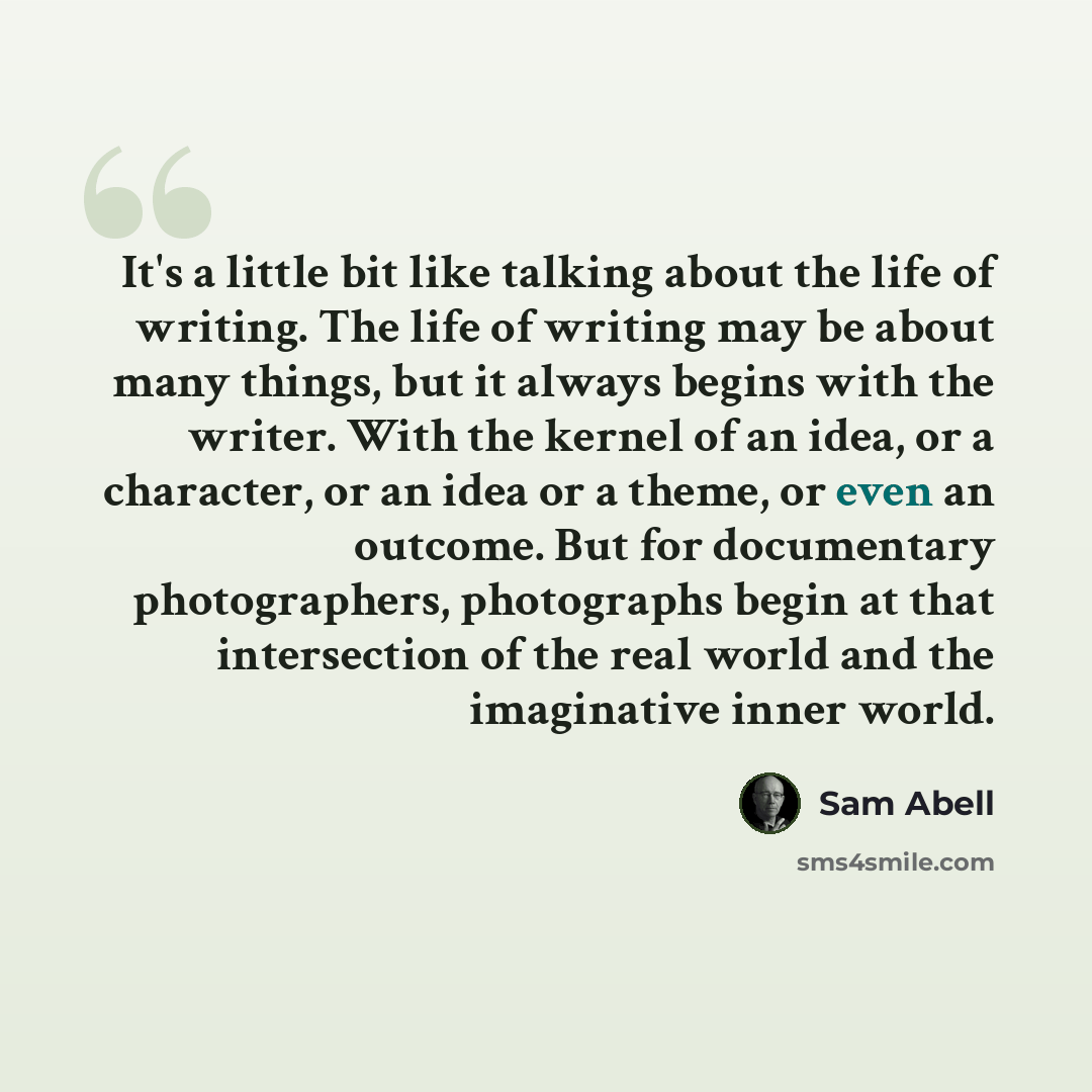 “It's a little bit like talking about the life of writing. The life of writing may be about many things, but it always begins with the writer. With the kernel of an idea, or a character, or an idea or a theme, or even an outcome. But for documentary photographers, photographs begin at that…” quote by Sam Abell