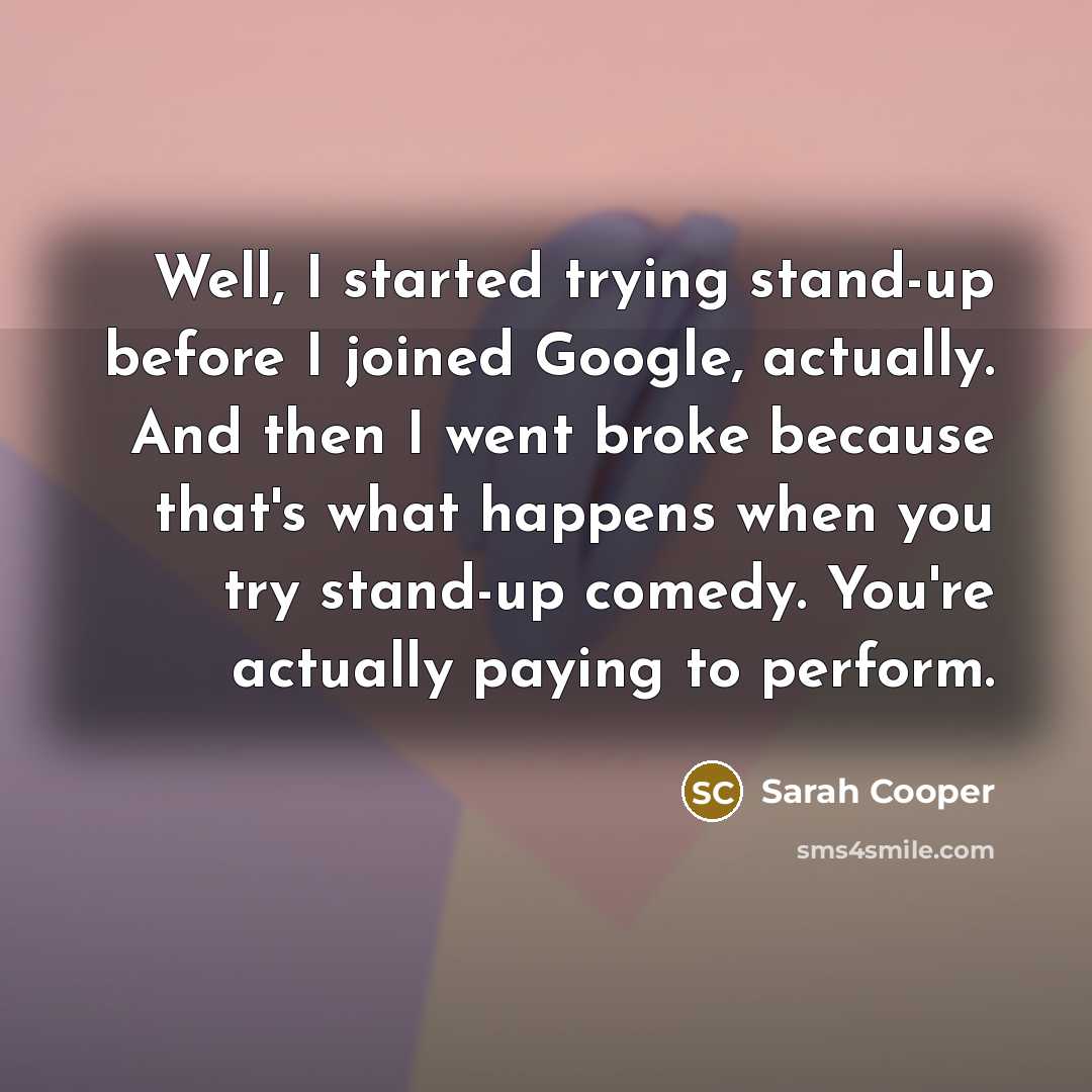 “Well, I started trying stand-up before I joined Google, actually. And then I went broke because that's what happens when you try stand-up comedy. You're actually paying to perform.” quote by Sarah Cooper