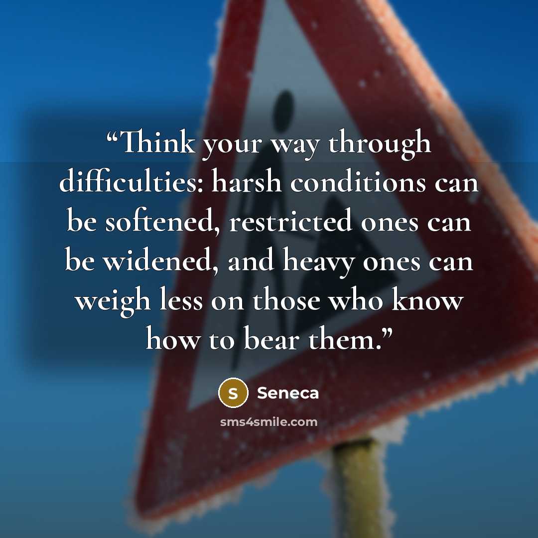 “Think your way through difficulties: harsh conditions can be softened, restricted ones can be widened, and heavy ones can weigh less on those who know how to bear them.” quote by Seneca