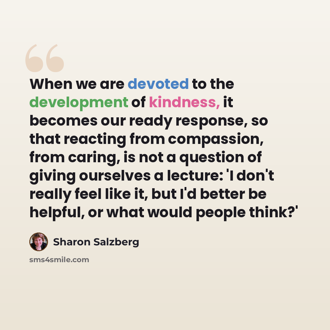 “When we are devoted to the development of kindness, it becomes our ready response, so that reacting from compassion, from caring, is not a question of giving ourselves a lecture: 'I don't really feel like it, but I'd better be helpful, or what would people think?'” quote by Sharon Salzberg