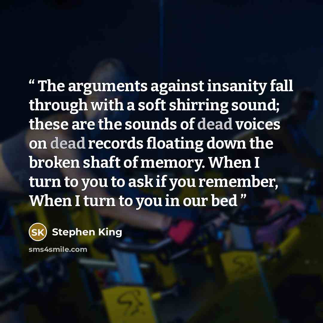“The arguments against insanity fall through with a soft shirring sound; these are the sounds of dead voices on dead records floating down the broken shaft of memory. When I turn to you to ask if you remember, When I turn to you in our bed” quote by Stephen King