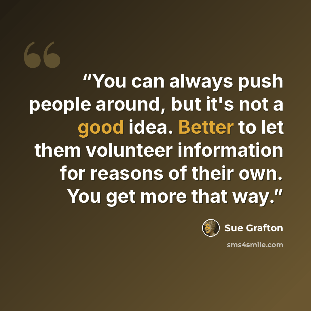“You can always push people around, but it's not a good idea. Better to let them volunteer information for reasons of their own. You get more that way.” quote by Sue Grafton