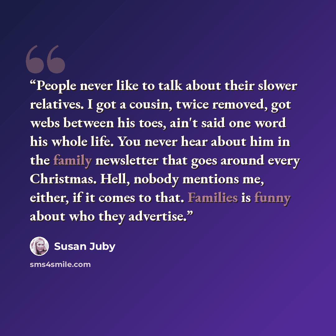 “People never like to talk about their slower relatives. I got a cousin, twice removed, got webs between his toes, ain't said one word his whole life. You never hear about him in the family newsletter that goes around every Christmas. Hell, nobody mentions me, either, if it comes to that. Families…” quote by Susan Juby