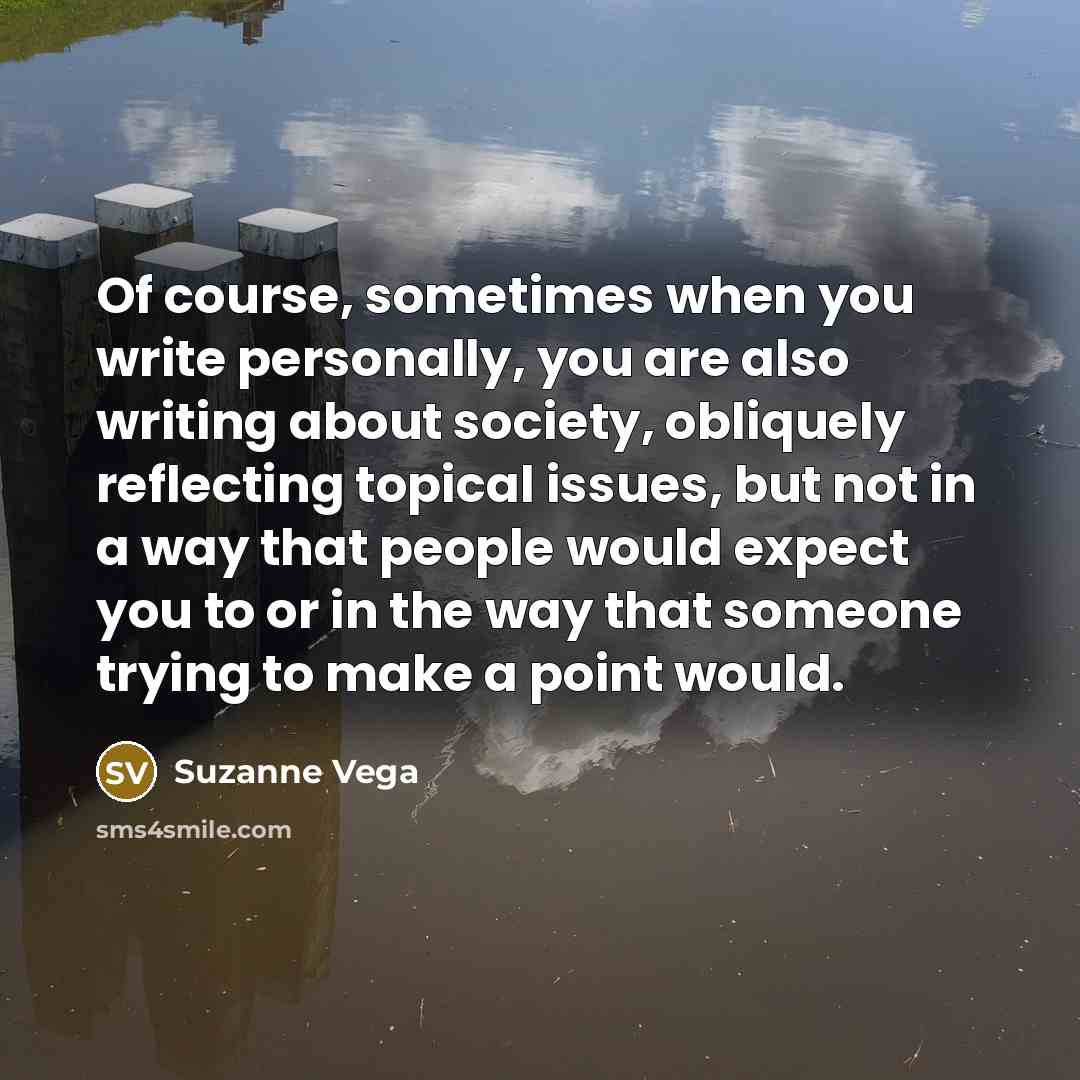 “Of course, sometimes when you write personally, you are also writing about society, obliquely reflecting topical issues, but not in a way that people would expect you to or in the way that someone trying to make a point would.” quote by Suzanne Vega