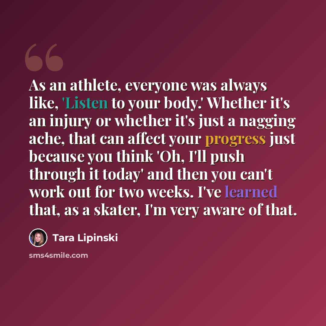 “As an athlete, everyone was always like, 'Listen to your body.' Whether it's an injury or whether it's just a nagging ache, that can affect your progress just because you think 'Oh, I'll push through it today' and then you can't work out for two weeks. I've learned that, as a skater, I'm very…” quote by Tara Lipinski
