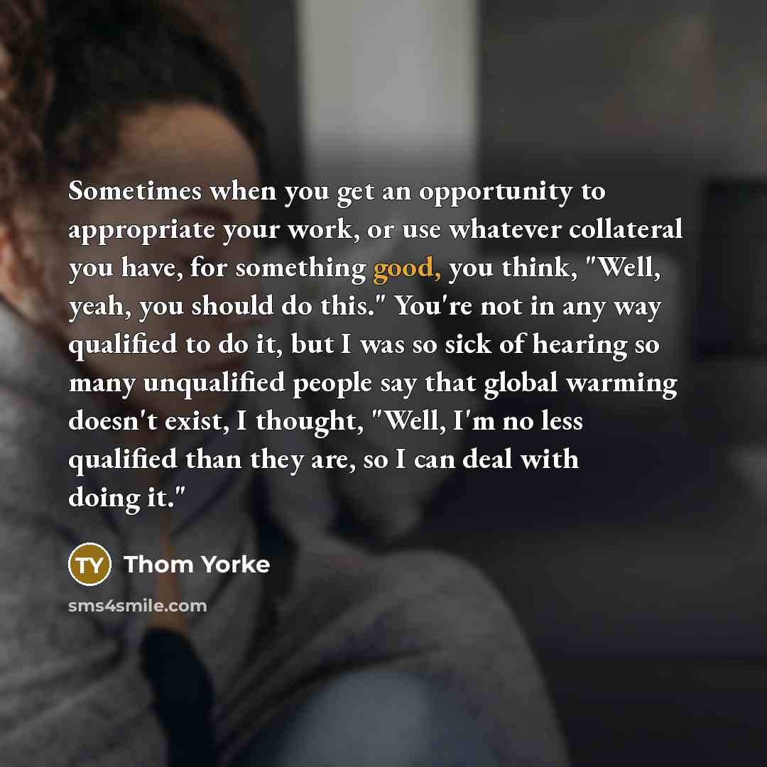 “Sometimes when you get an opportunity to appropriate your work, or use whatever collateral you have, for something good, you think, "Well, yeah, you should do this." You're not in any way qualified to do it, but I was so sick of hearing so many unqualified people say that global warming doesn't…” quote by Thom Yorke