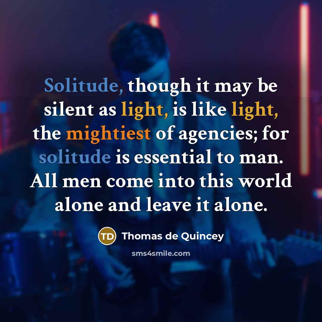 “Solitude, though it may be silent as light, is like light, the mightiest of agencies; for solitude is essential to man. All men come into this world alone and leave it alone.” quote by Thomas de Quincey