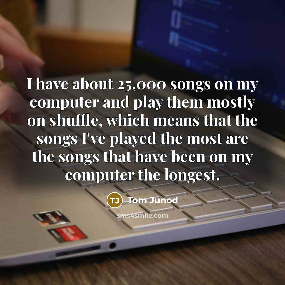 “I have about 25,000 songs on my computer and play them mostly on shuffle, which means that the songs I've played the most are the songs that have been on my computer the longest.” quote by Tom Junod