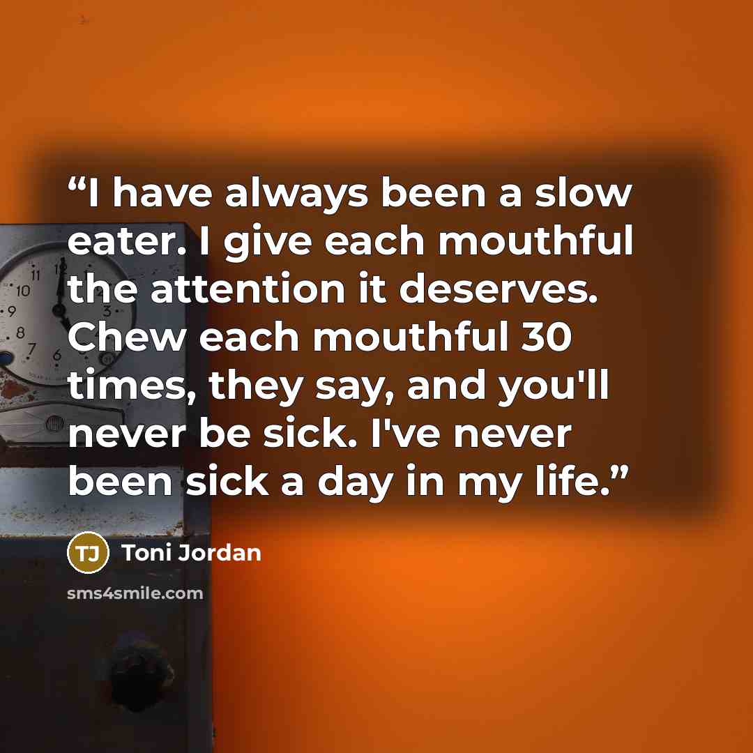 “I have always been a slow eater. I give each mouthful the attention it deserves. Chew each mouthful 30 times, they say, and you'll never be sick. I've never been sick a day in my life.” quote by Toni Jordan