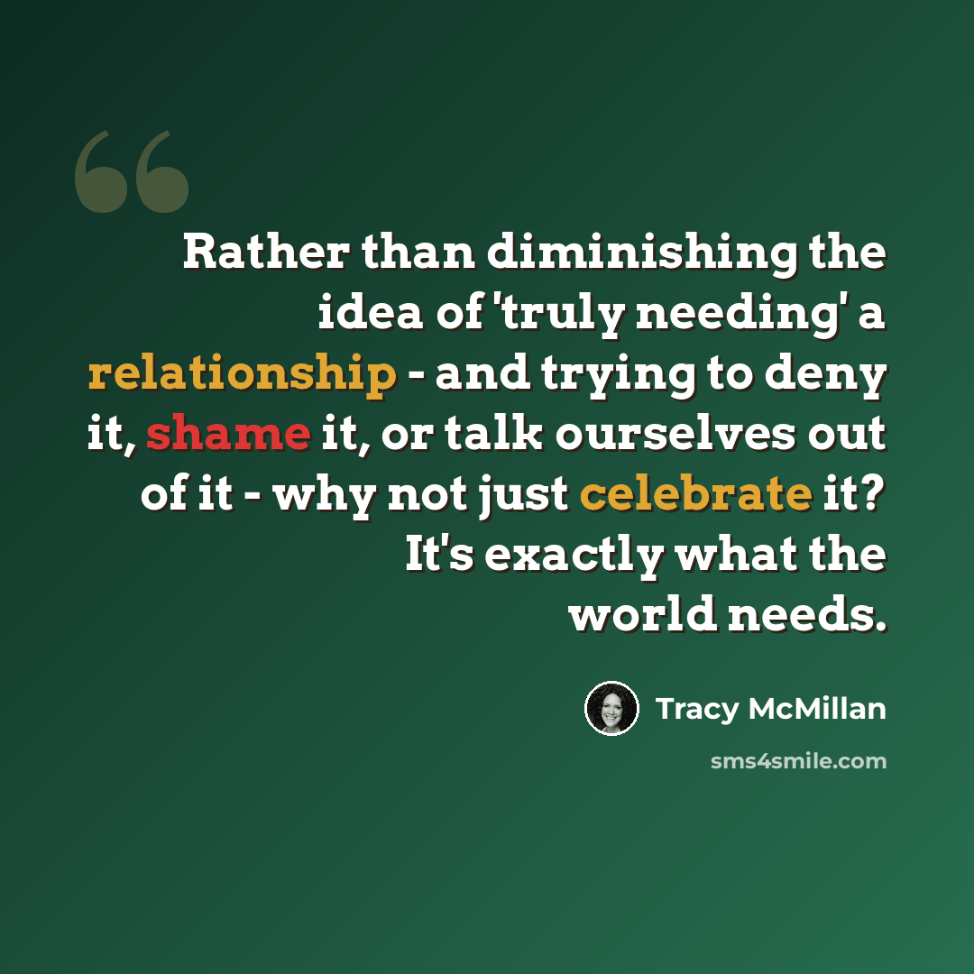 “Rather than diminishing the idea of 'truly needing' a relationship - and trying to deny it, shame it, or talk ourselves out of it - why not just celebrate it? It's exactly what the world needs.” quote by Tracy McMillan