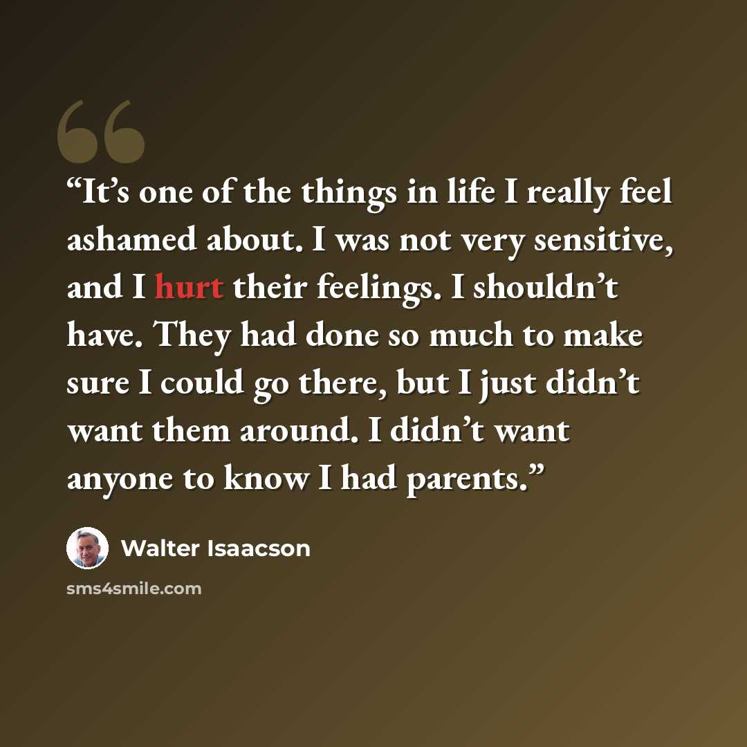 “It’s one of the things in life I really feel ashamed about. I was not very sensitive, and I hurt their feelings. I shouldn’t have. They had done so much to make sure I could go there, but I just didn’t want them around. I didn’t want anyone to know I had parents.” quote by Walter Isaacson