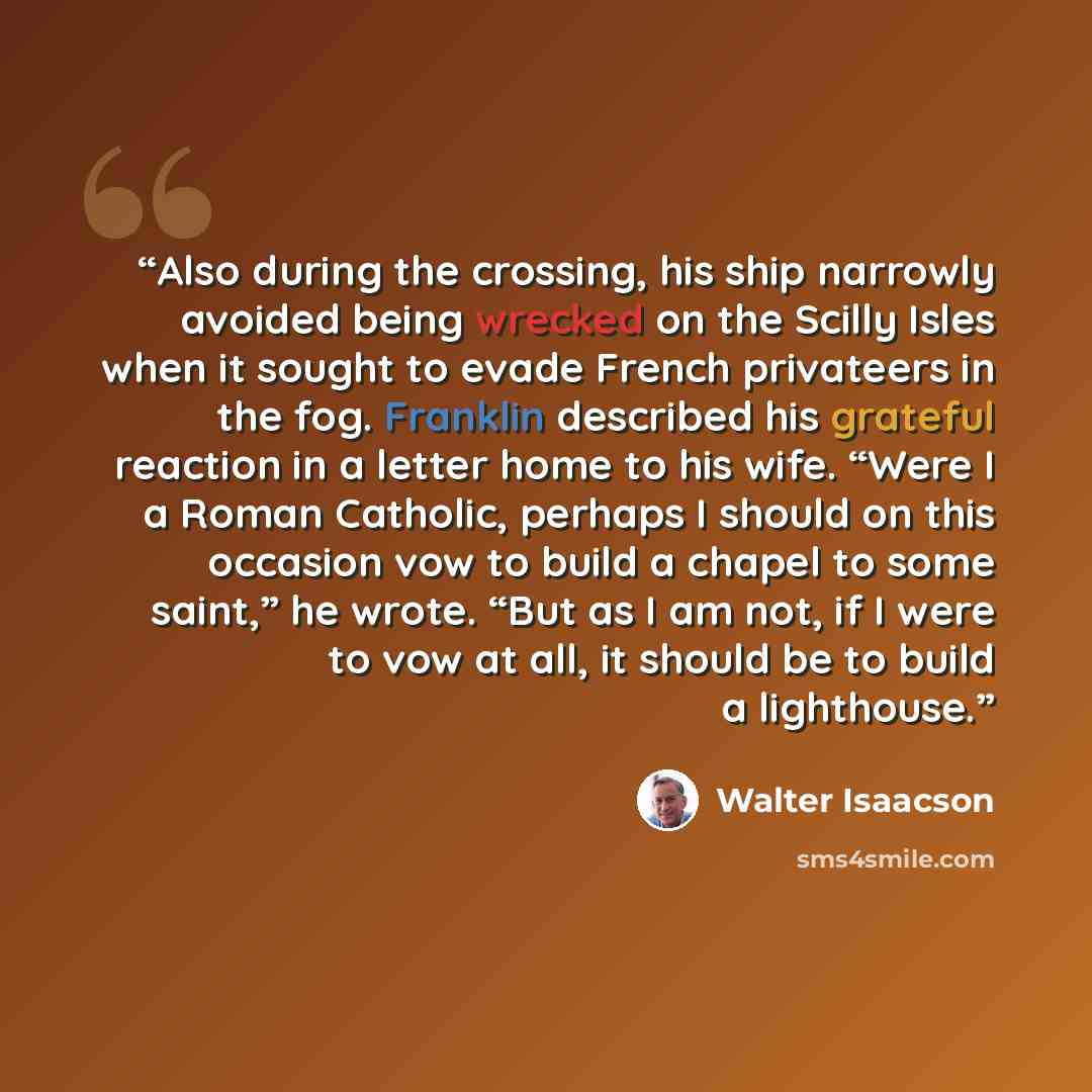 “Also during the crossing, his ship narrowly avoided being wrecked on the Scilly Isles when it sought to evade French privateers in the fog. Franklin described his grateful reaction in a letter home to his wife. “Were I a Roman Catholic, perhaps I should on this occasion vow to build a chapel to…” quote by Walter Isaacson