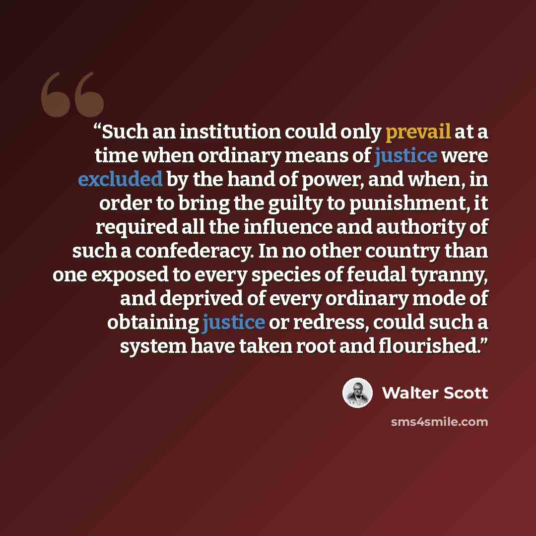“Such an institution could only prevail at a time when ordinary means of justice were excluded by the hand of power, and when, in order to bring the guilty to punishment, it required all the influence and authority of such a confederacy. In no other country than one exposed to every species of…” quote by Walter Scott