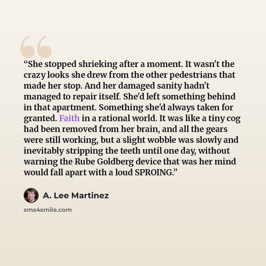 “She stopped shrieking after a moment. It wasn't the crazy looks she drew from the other pedestrians that made her stop. And her damaged sanity hadn't managed to repair itself. She'd left something behind in that apartment. Something she'd always taken for granted. Faith in a rational world. It was…” quote by A. Lee Martinez