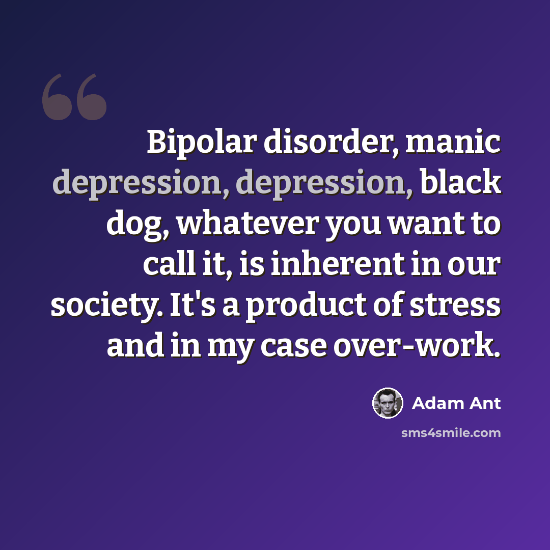 “Bipolar disorder, manic depression, depression, black dog, whatever you want to call it, is inherent in our society. It's a product of stress and in my case over-work.” quote by Adam Ant