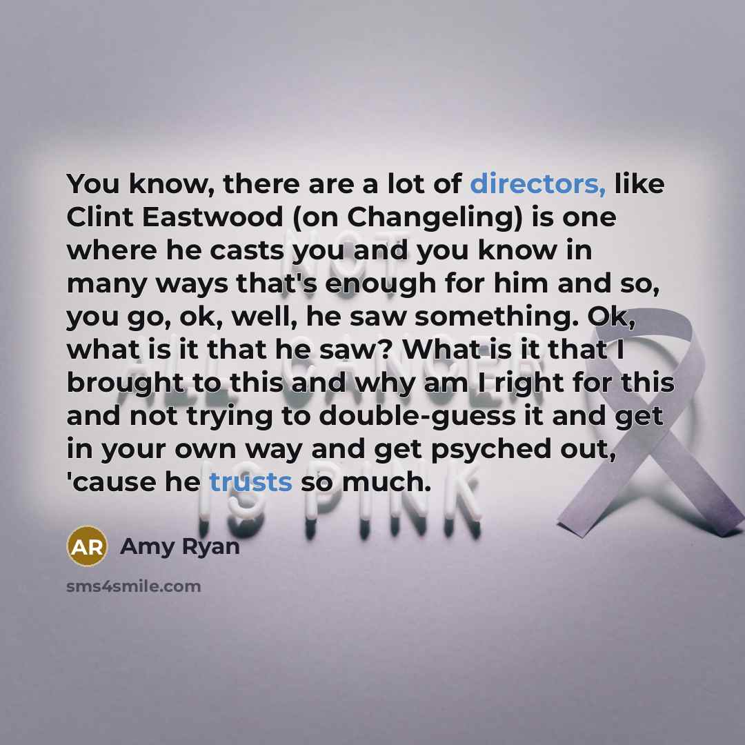 “You know, there are a lot of directors, like Clint Eastwood (on Changeling) is one where he casts you and you know in many ways that's enough for him and so, you go, ok, well, he saw something. Ok, what is it that he saw? What is it that I brought to this and why am I right for this and not trying…” quote by Amy Ryan
