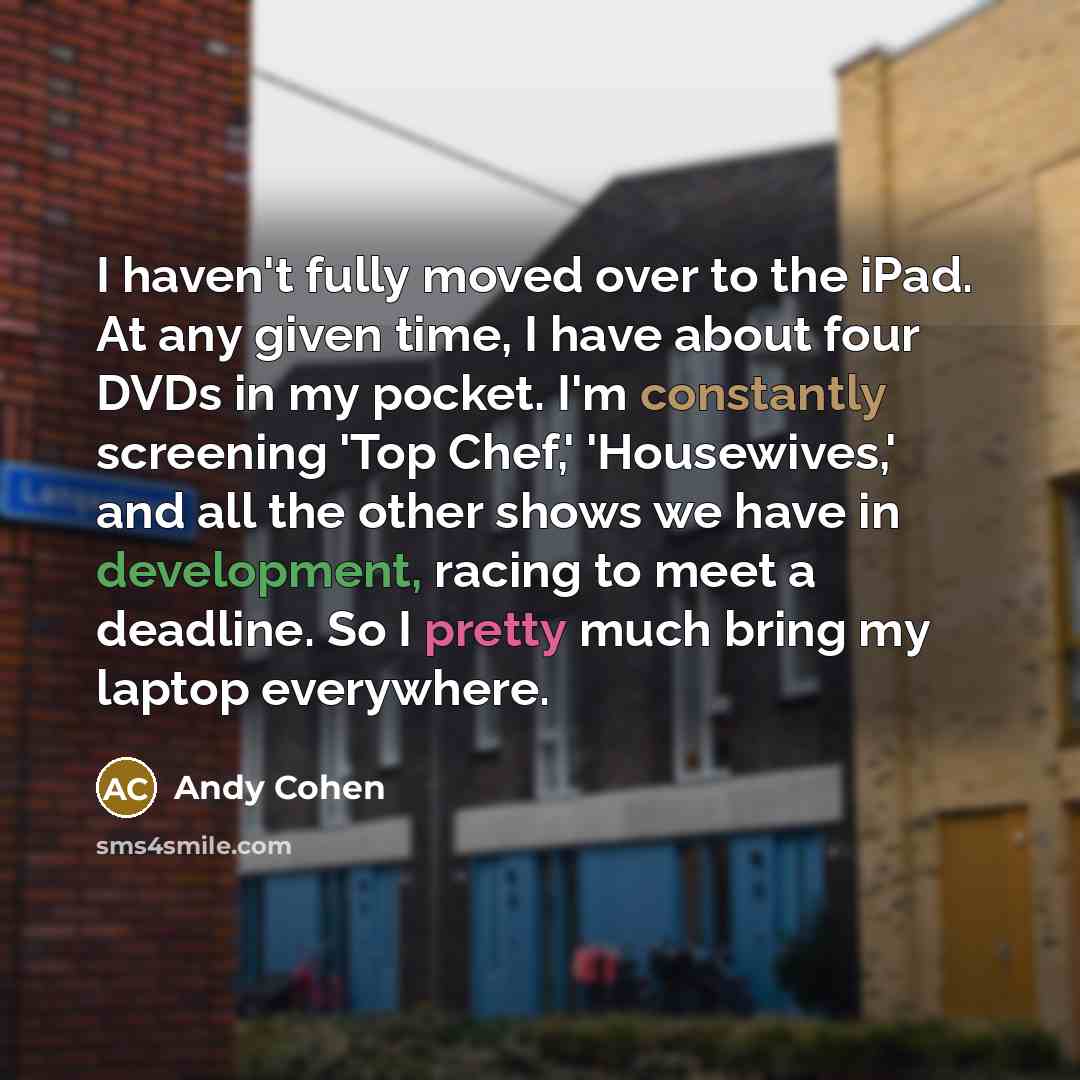 “I haven't fully moved over to the iPad. At any given time, I have about four DVDs in my pocket. I'm constantly screening 'Top Chef,' 'Housewives,' and all the other shows we have in development, racing to meet a deadline. So I pretty much bring my laptop everywhere.” quote by Andy Cohen