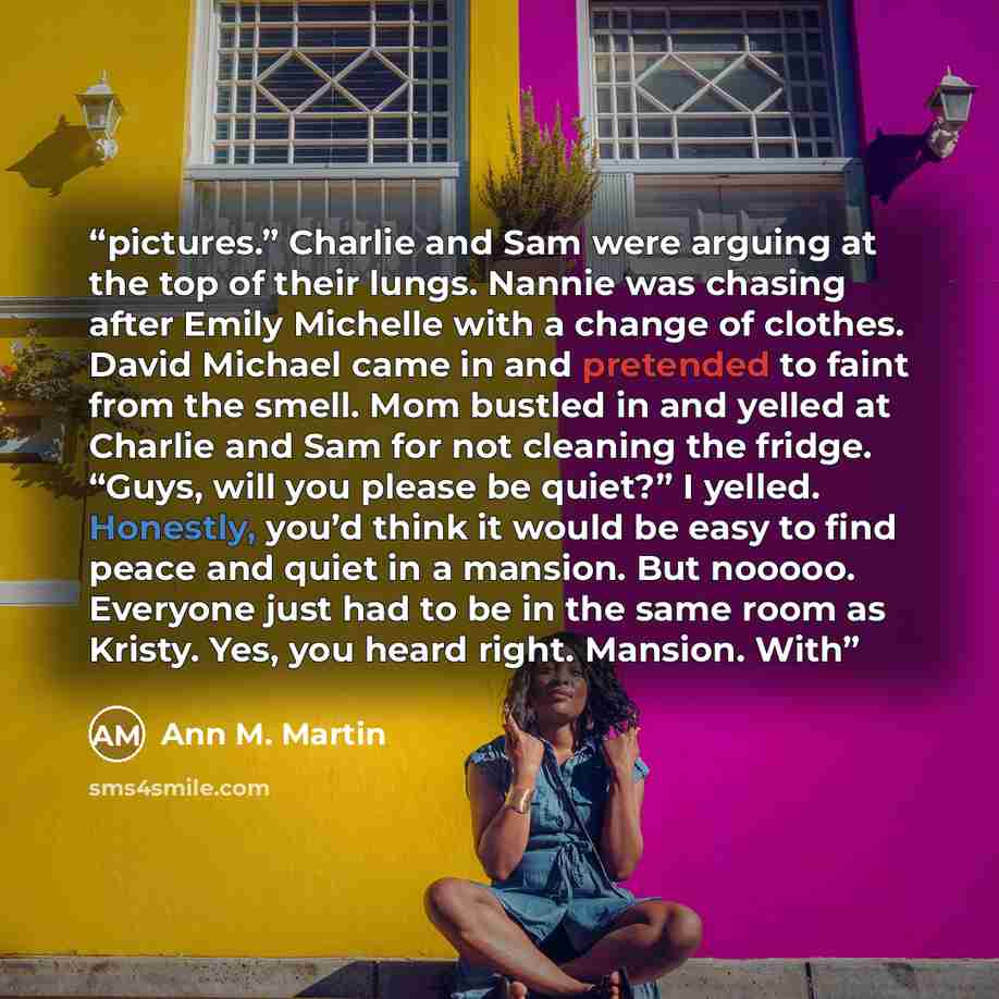 “pictures.” Charlie and Sam were arguing at the top of their lungs. Nannie was chasing after Emily Michelle with a change of clothes. David Michael came in and pretended to faint from the smell. Mom bustled in and yelled at Charlie and Sam for not cleaning the fridge. “Guys, will you please be…” quote by Ann M. Martin