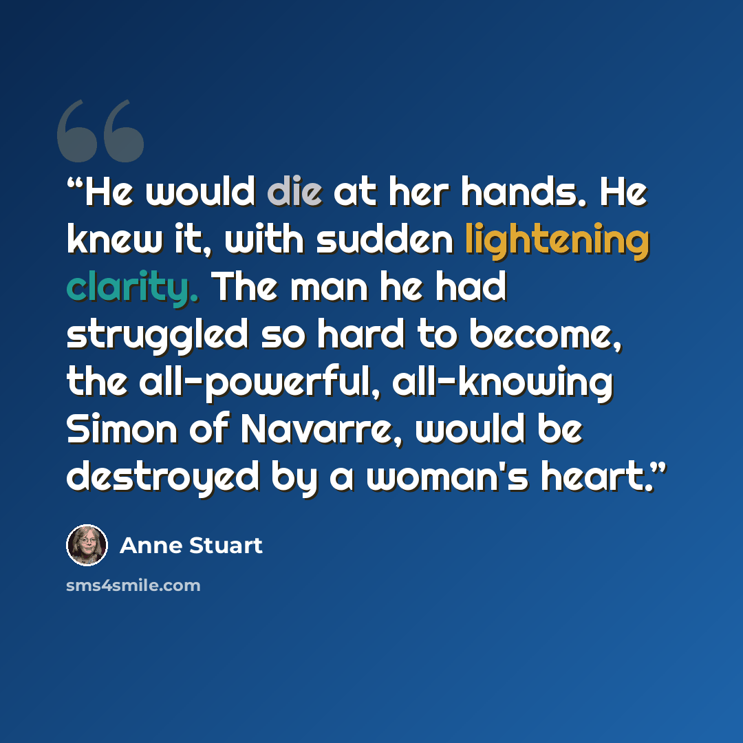 “He would die at her hands. He knew it, with sudden lightening clarity. The man he had struggled so hard to become, the all-powerful, all-knowing Simon of Navarre, would be destroyed by a woman's heart.” quote by Anne Stuart