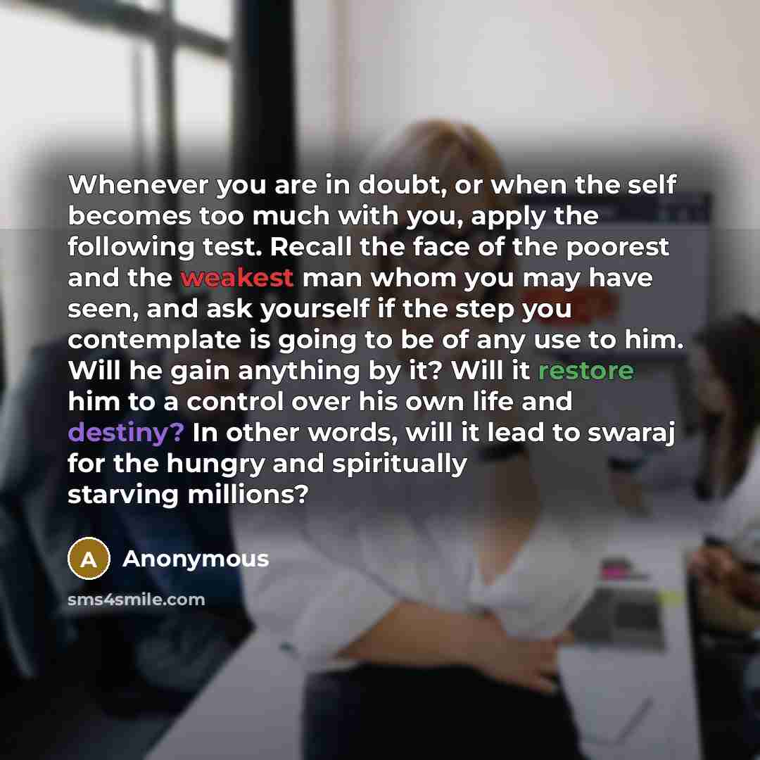 “Whenever you are in doubt, or when the self becomes too much with you, apply the following test. Recall the face of the poorest and the weakest man whom you may have seen, and ask yourself if the step you contemplate is going to be of any use to him. Will he gain anything by it? Will it restore…” quote by Anonymous
