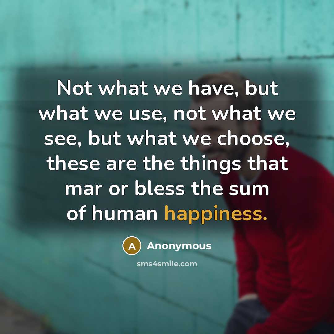 “Not what we have, but what we use, not what we see, but what we choose, these are the things that mar or bless the sum of human happiness.” quote by Anonymous