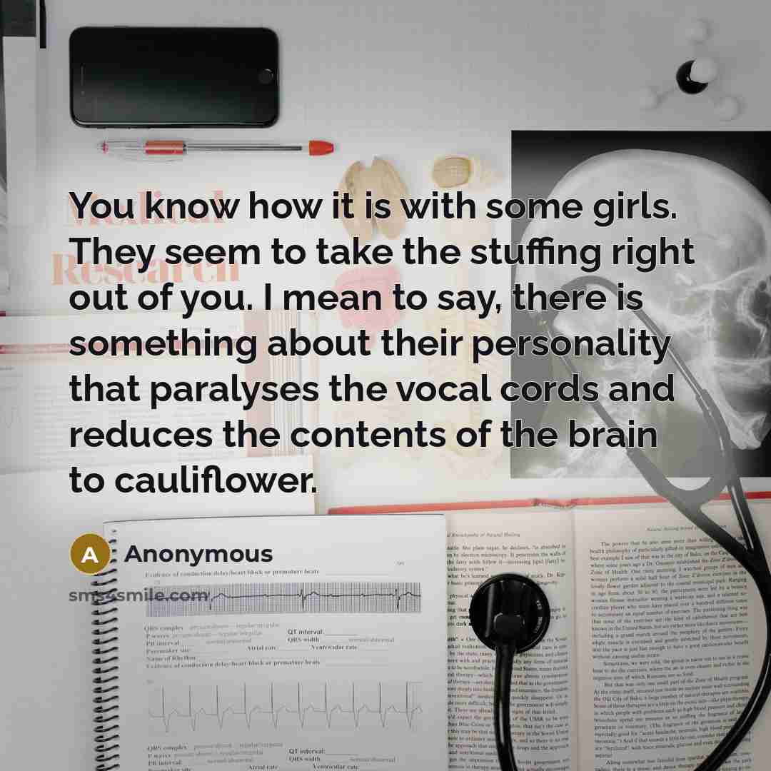 “You know how it is with some girls. They seem to take the stuffing right out of you. I mean to say, there is something about their personality that paralyses the vocal cords and reduces the contents of the brain to cauliflower.” quote by Anonymous