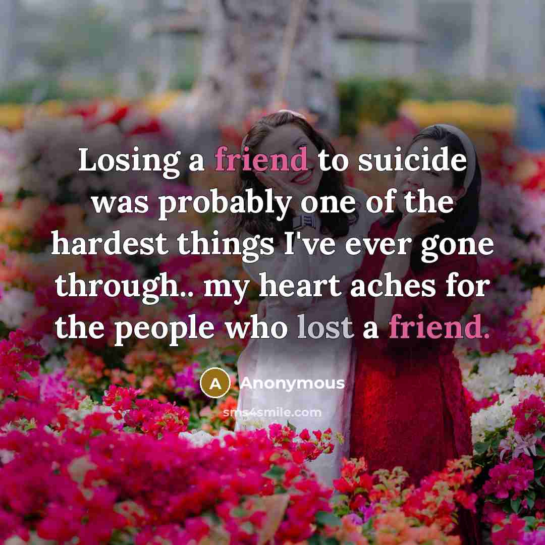 “Losing a friend to suicide was probably one of the hardest things I've ever gone through.. my heart aches for the people who lost a friend.” quote by Anonymous