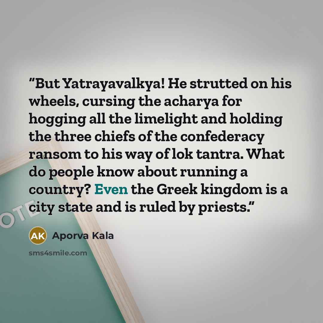 “But Yatrayavalkya! He strutted on his wheels, cursing the acharya for hogging all the limelight and holding the three chiefs of the confederacy ransom to his way of lok tantra. What do people know about running a country? Even the Greek kingdom is a city state and is ruled by priests.” quote by Aporva Kala