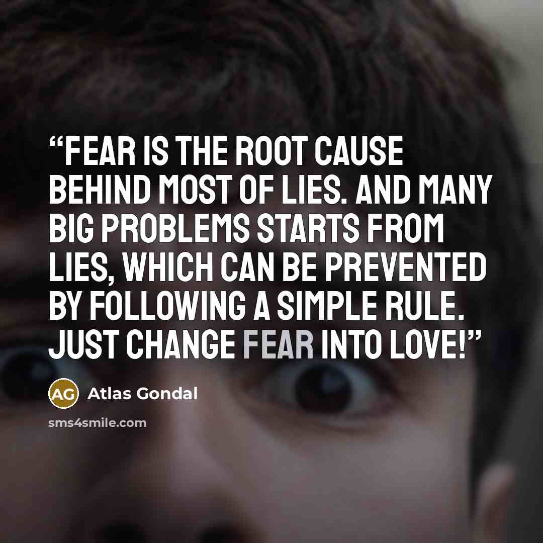 “Fear is the root cause behind most of lies. And many big problems starts from lies, which can be prevented by following a simple rule. Just change Fear into Love!” quote by Atlas Gondal