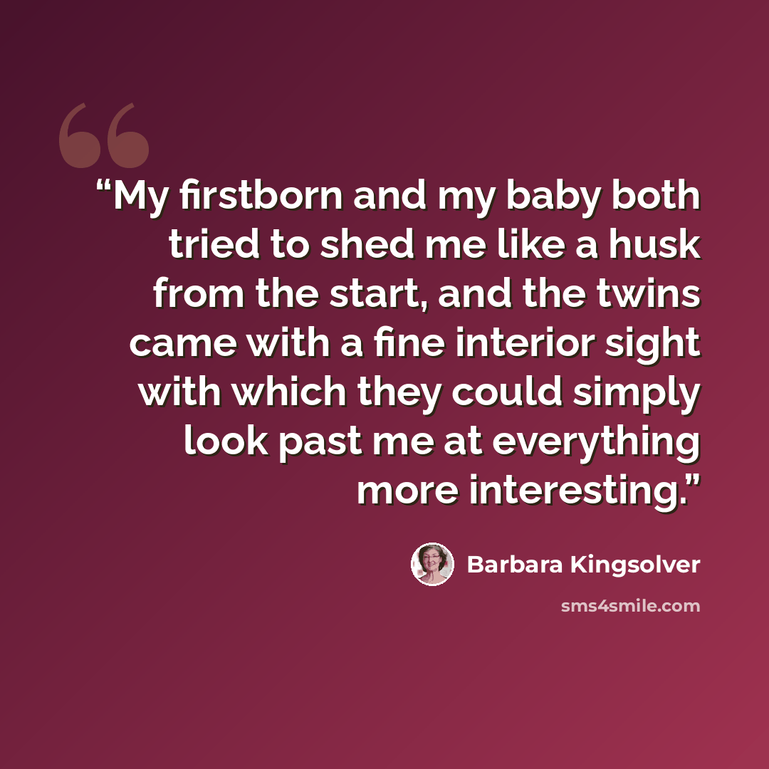 “My firstborn and my baby both tried to shed me like a husk from the start, and the twins came with a fine interior sight with which they could simply look past me at everything more interesting.” quote by Barbara Kingsolver