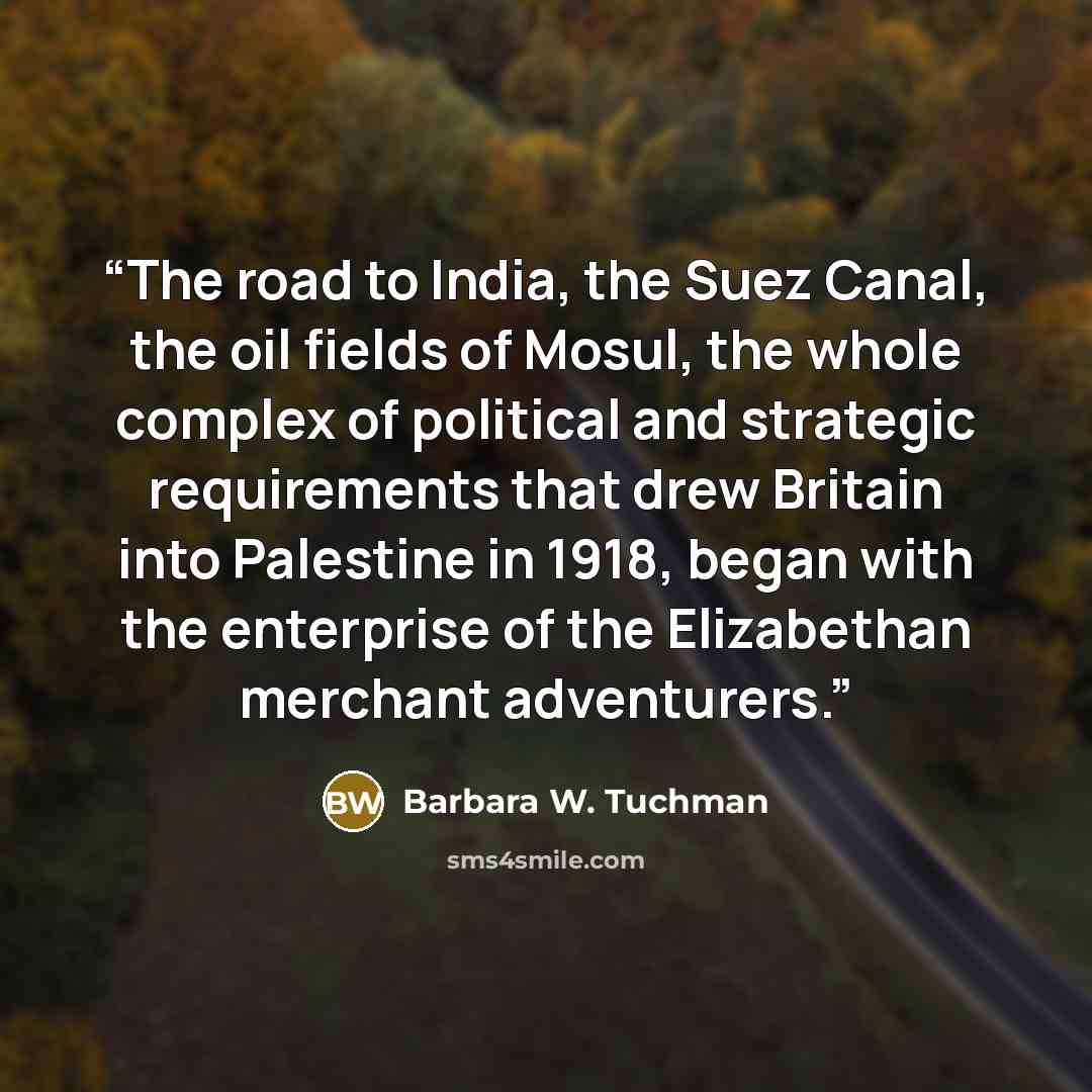 “The road to India, the Suez Canal, the oil fields of Mosul, the whole complex of political and strategic requirements that drew Britain into Palestine in 1918, began with the enterprise of the Elizabethan merchant adventurers.” quote by Barbara W. Tuchman