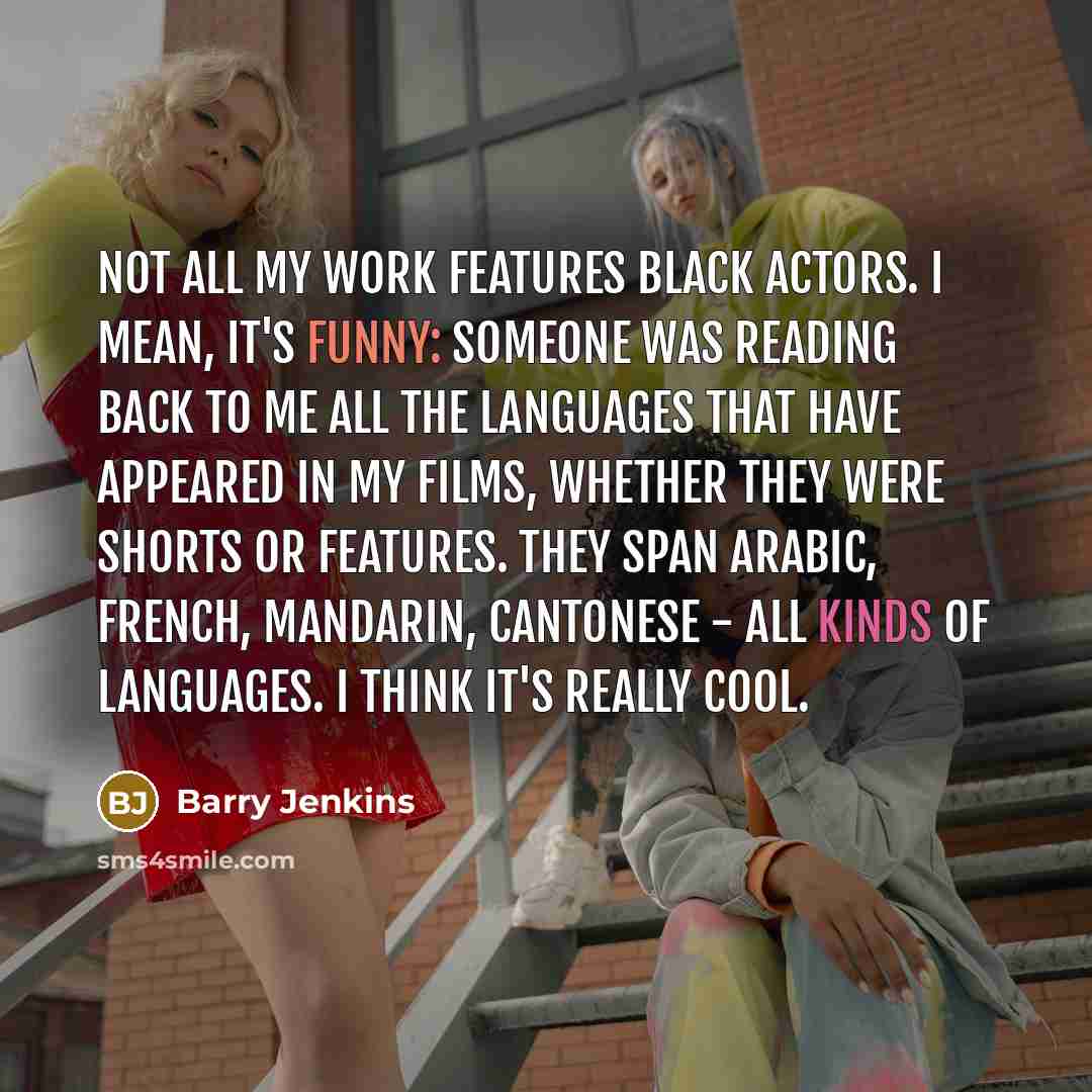 “Not all my work features black actors. I mean, it's funny: someone was reading back to me all the languages that have appeared in my films, whether they were shorts or features. They span Arabic, French, Mandarin, Cantonese - all kinds of languages. I think it's really cool.” quote by Barry Jenkins