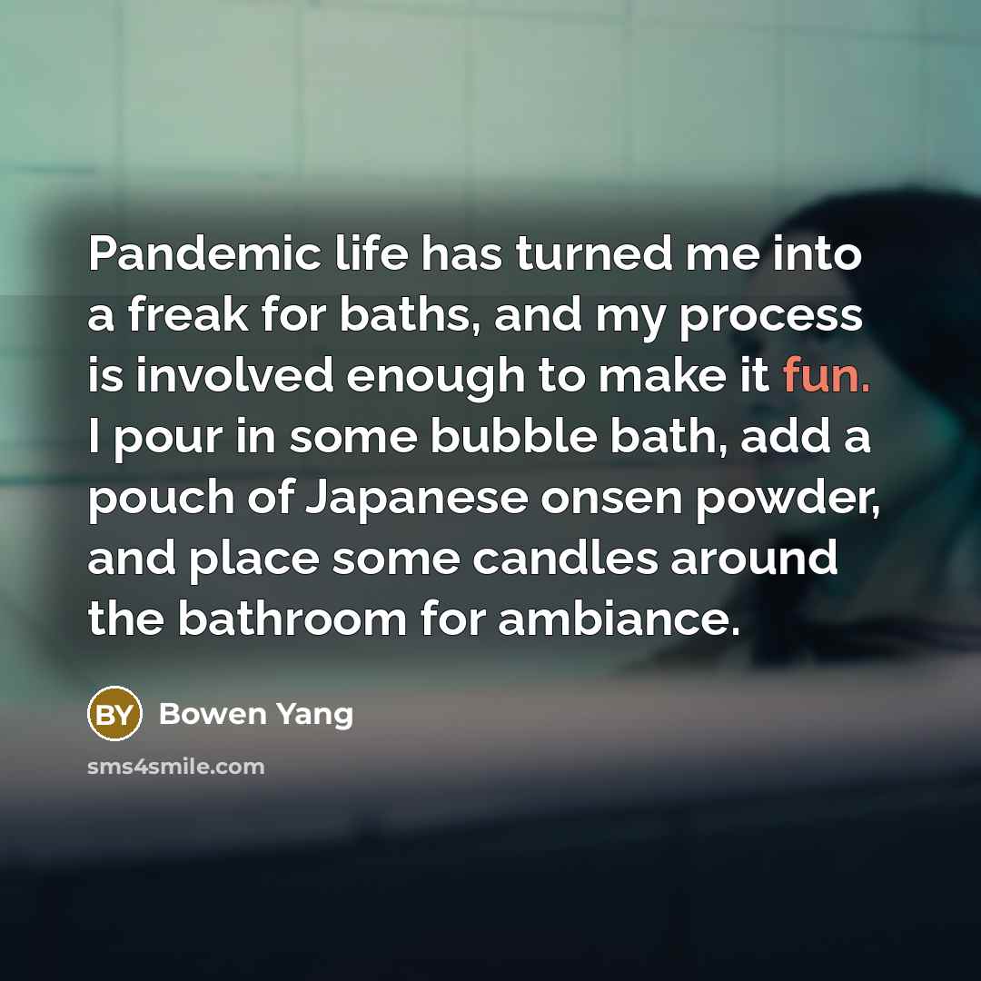 “Pandemic life has turned me into a freak for baths, and my process is involved enough to make it fun. I pour in some bubble bath, add a pouch of Japanese onsen powder, and place some candles around the bathroom for ambiance.” quote by Bowen Yang