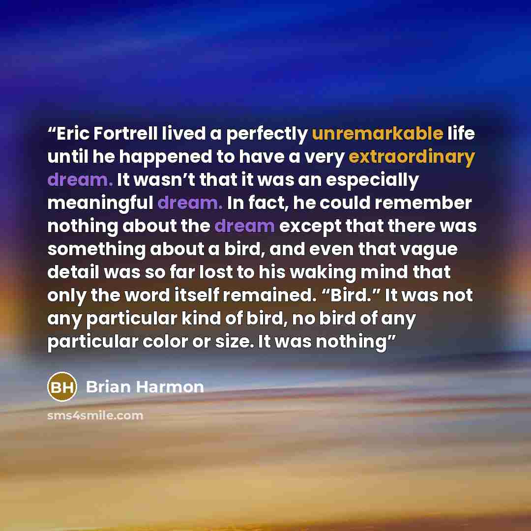 “Eric Fortrell lived a perfectly unremarkable life until he happened to have a very extraordinary dream. It wasn’t that it was an especially meaningful dream. In fact, he could remember nothing about the dream except that there was something about a bird, and even that vague detail was so far lost…” quote by Brian Harmon