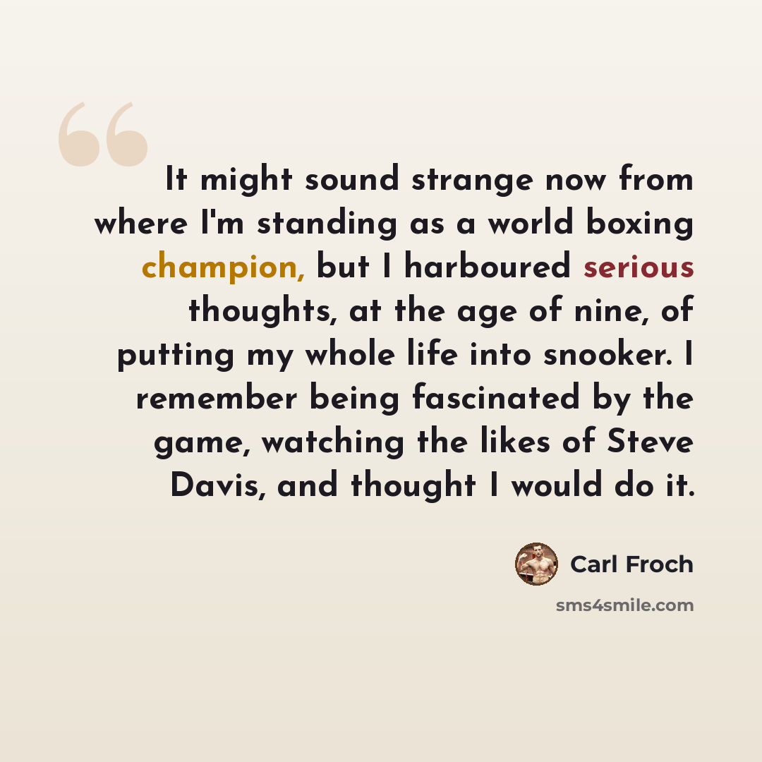 “It might sound strange now from where I'm standing as a world boxing champion, but I harboured serious thoughts, at the age of nine, of putting my whole life into snooker. I remember being fascinated by the game, watching the likes of Steve Davis, and thought I would do it.” quote by Carl Froch
