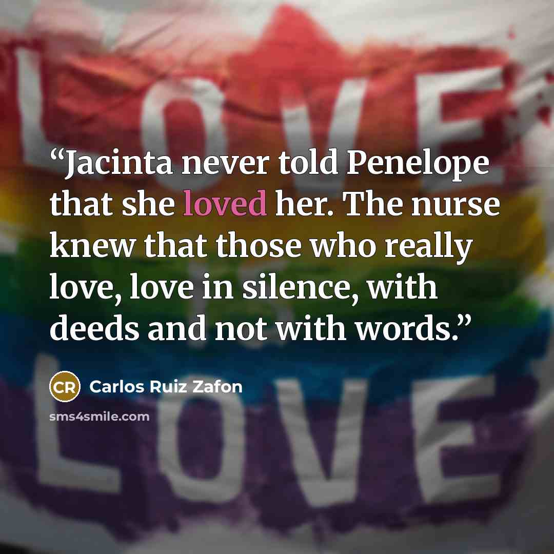 “Jacinta never told Penelope that she loved her. The nurse knew that those who really love, love in silence, with deeds and not with words.” quote by Carlos Ruiz Zafón