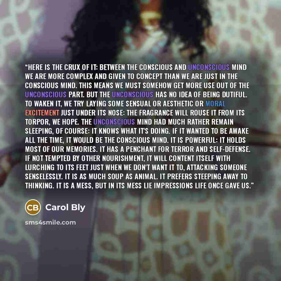 “Here is the crux of it: between the conscious and unconscious mind we are more complex and given to concept than we are just in the conscious mind. This means we must somehow get more use out of the unconscious part. But the unconscious has no idea of being dutiful. To waken it, we try laying some…” quote by Carol Bly