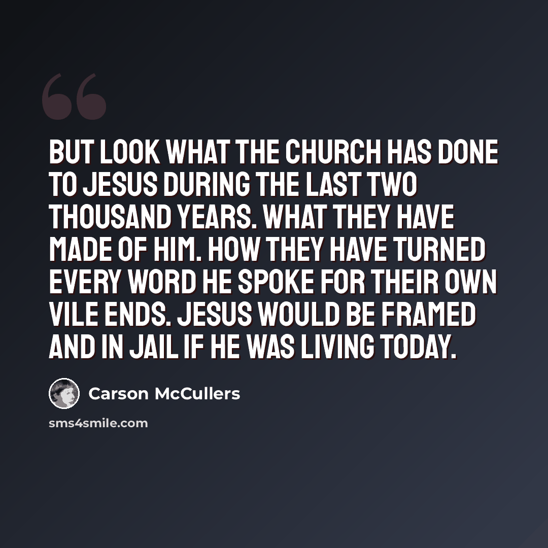 “But look what the Church has done to Jesus during the last two thousand years. What they have made of Him. How they have turned every word He spoke for their own vile ends. Jesus would be framed and in jail if he was living today.” quote by Carson McCullers