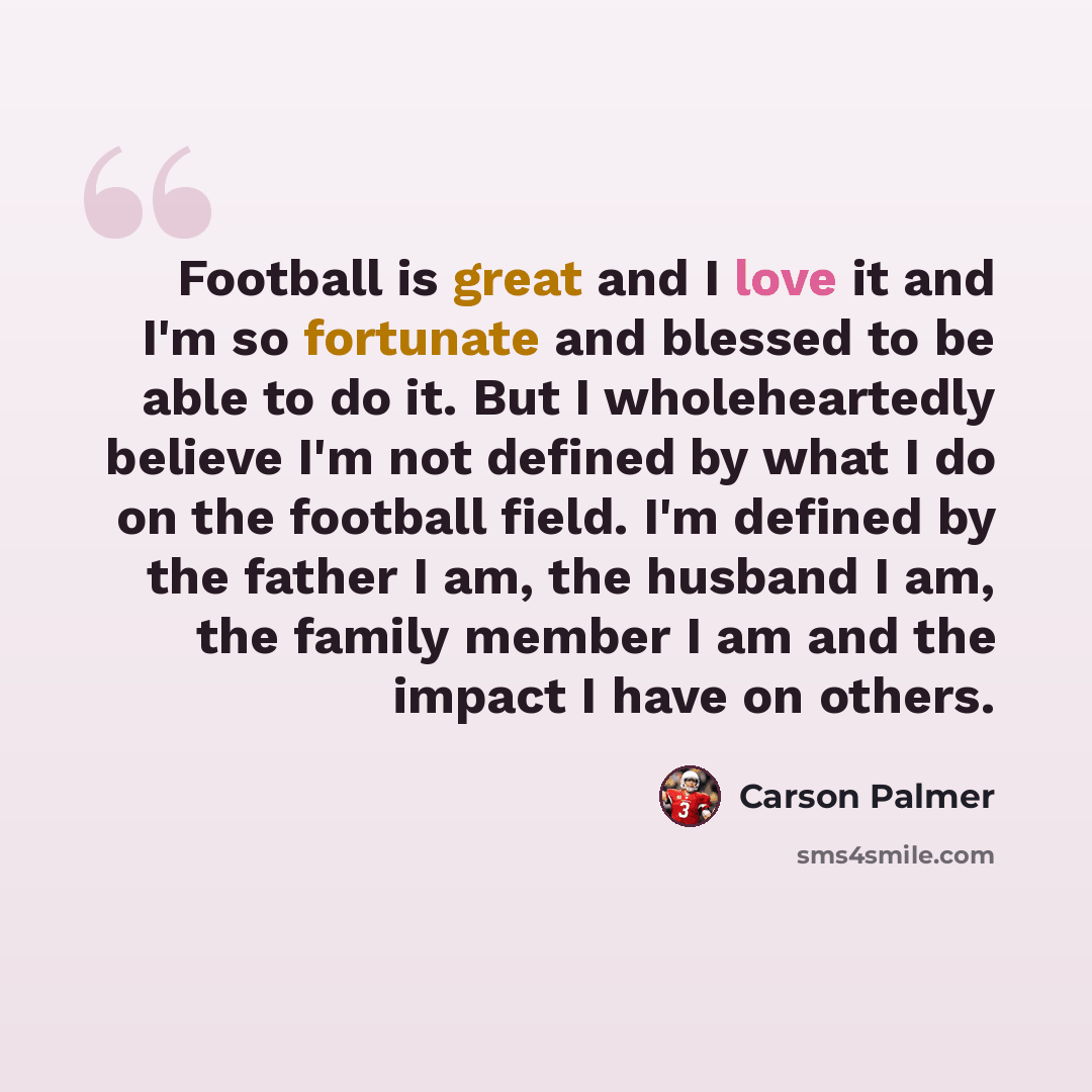 “Football is great and I love it and I'm so fortunate and blessed to be able to do it. But I wholeheartedly believe I'm not defined by what I do on the football field. I'm defined by the father I am, the husband I am, the family member I am and the impact I have on others.” quote by Carson Palmer