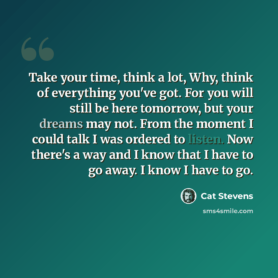 “Take your time, think a lot, Why, think of everything you've got. For you will still be here tomorrow, but your dreams may not. From the moment I could talk I was ordered to listen. Now there's a way and I know that I have to go away. I know I have to go.” quote by Cat Stevens