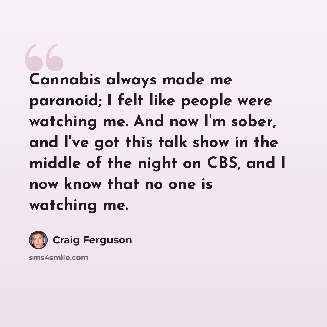 “Cannabis always made me paranoid; I felt like people were watching me. And now I'm sober, and I've got this talk show in the middle of the night on CBS, and I now know that no one is watching me.” quote by Craig Ferguson