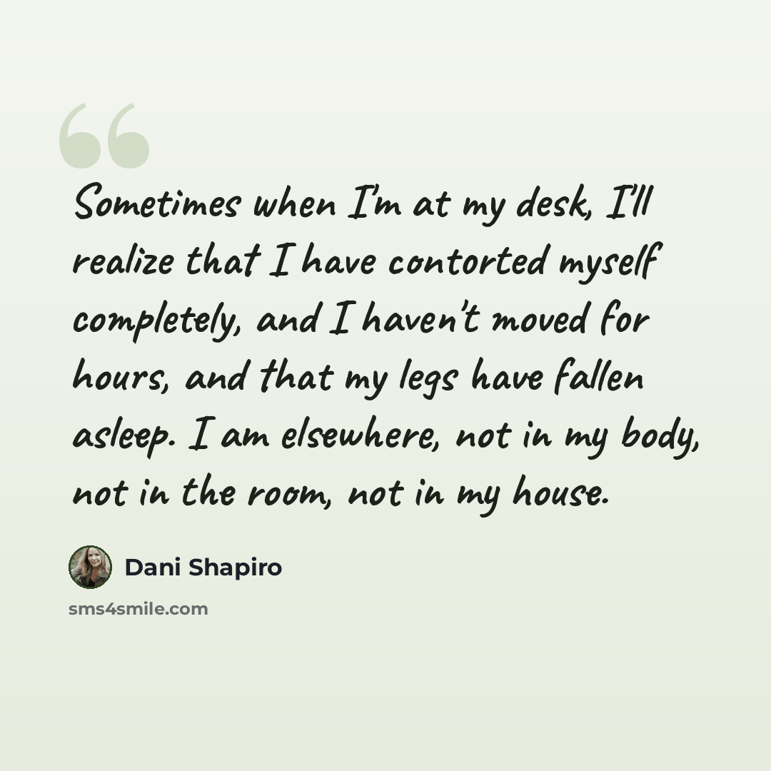 “Sometimes when I'm at my desk, I'll realize that I have contorted myself completely, and I haven't moved for hours, and that my legs have fallen asleep. I am elsewhere, not in my body, not in the room, not in my house.” quote by Dani Shapiro
