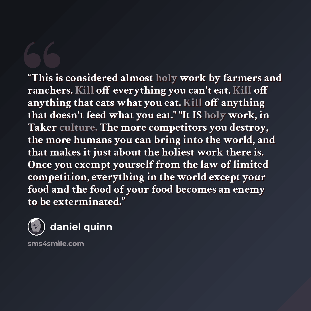 “This is considered almost holy work by farmers and ranchers. Kill off everything you can't eat. Kill off anything that eats what you eat. Kill off anything that doesn't feed what you eat." "It IS holy work, in Taker culture. The more competitors you destroy, the more humans you can bring into the…” quote by Daniel Quinn
