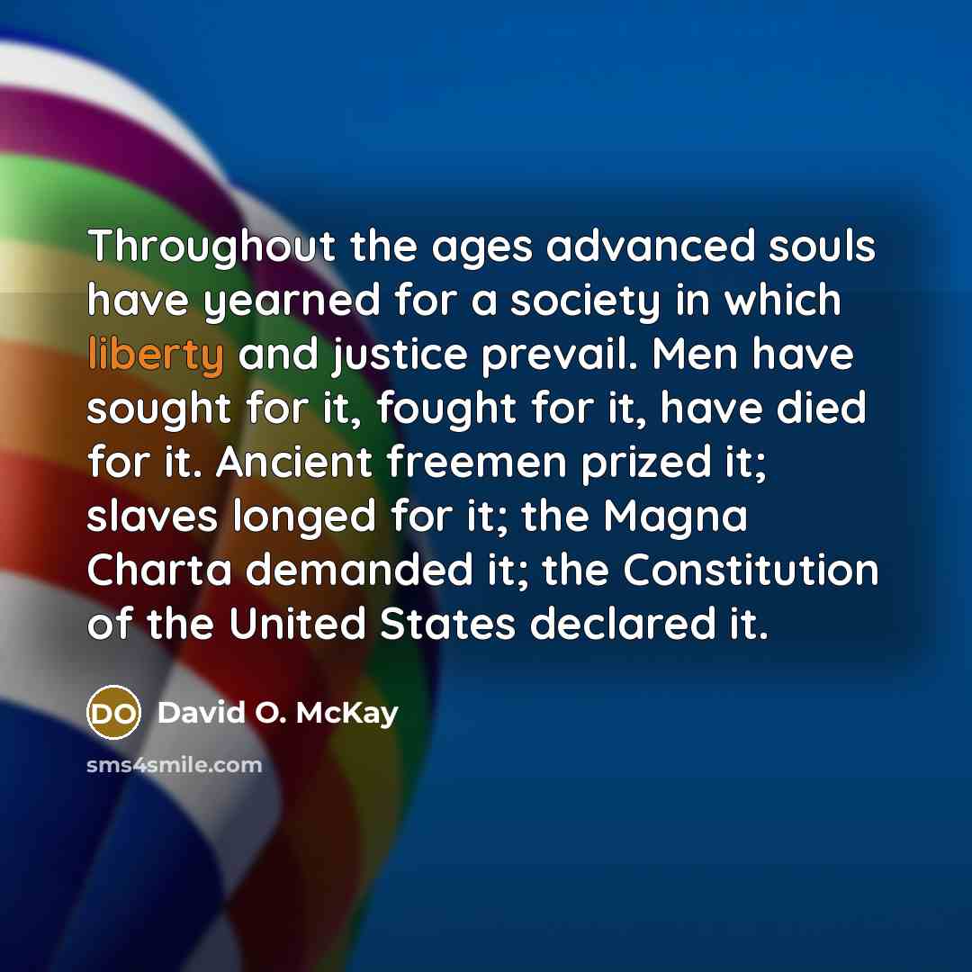 “Throughout the ages advanced souls have yearned for a society in which liberty and justice prevail. Men have sought for it, fought for it, have died for it. Ancient freemen prized it; slaves longed for it; the Magna Charta demanded it; the Constitution of the United States declared it.” quote by David O. McKay