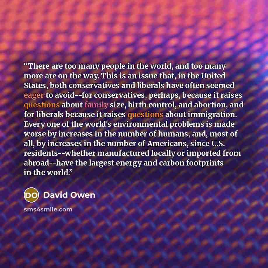 “There are too many people in the world, and too many more are on the way. This is an issue that, in the United States, both conservatives and liberals have often seemed eager to avoid--for conservatives, perhaps, because it raises questions about family size, birth control, and abortion, and for…” quote by David Owen