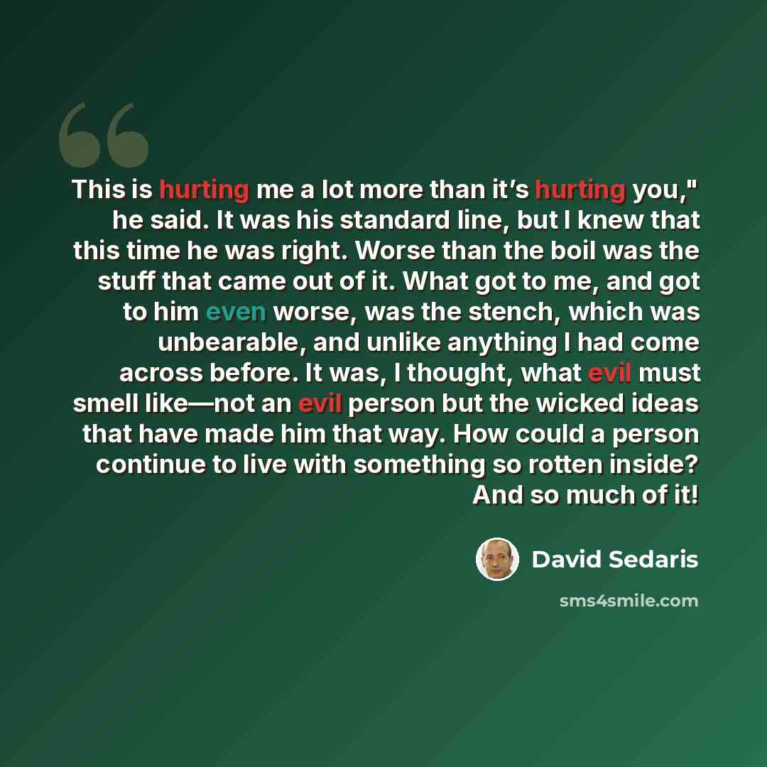 “This is hurting me a lot more than it’s hurting you," he said. It was his standard line, but I knew that this time he was right. Worse than the boil was the stuff that came out of it. What got to me, and got to him even worse, was the stench, which was unbearable, and unlike anything I had come…” quote by David Sedaris