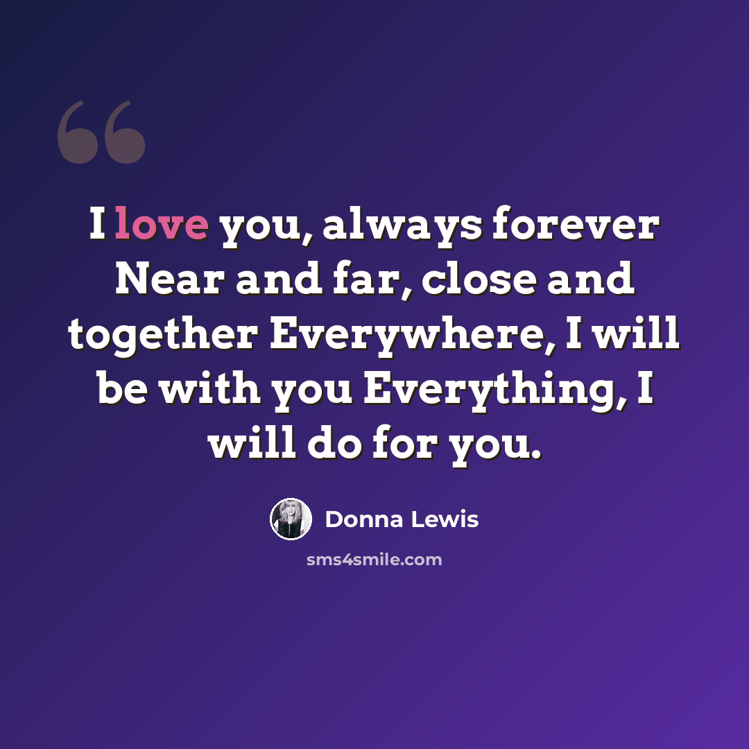 “I love you, always forever Near and far, close and together Everywhere, I will be with you Everything, I will do for you.” quote by Donna Lewis