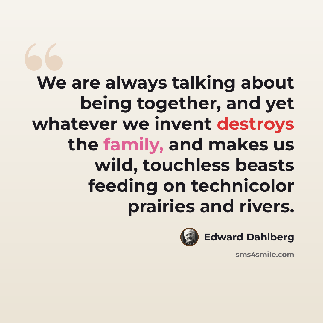 “We are always talking about being together, and yet whatever we invent destroys the family, and makes us wild, touchless beasts feeding on technicolor prairies and rivers.” quote by Edward Dahlberg
