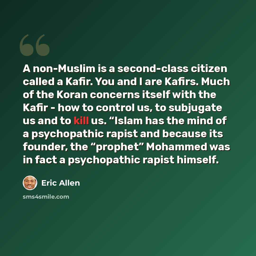 “A non-Muslim is a second-class citizen called a Kafir. You and I are Kafirs. Much of the Koran concerns itself with the Kafir - how to control us, to subjugate us and to kill us. “Islam has the mind of a psychopathic rapist and because its founder, the “prophet” Mohammed was in fact a psychopathic…” quote by Eric Allen