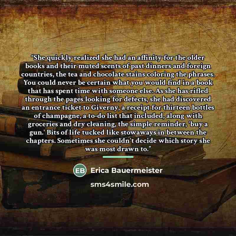 “She quickly realized she had an affinity for the older books and their muted scents of past dinners and foreign countries, the tea and chocolate stains coloring the phrases. You could never be certain what you would find in a book that has spent time with someone else. As she has rifled through…” quote by Erica Bauermeister